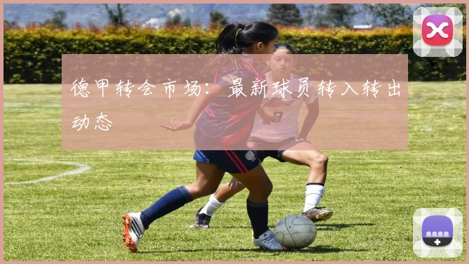 德甲转会市场：最新球员转入转出动态