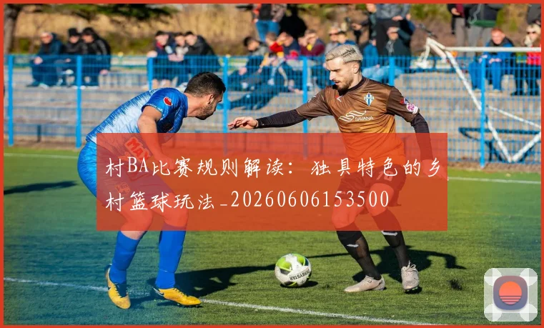 村BA比赛规则解读：独具特色的乡村篮球玩法_20260606153500
