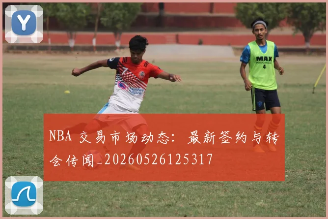 NBA 交易市场动态：最新签约与转会传闻_20260526125317