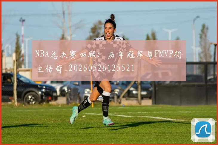 NBA总决赛回顾：历年冠军与FMVP得主传奇_20260526125521