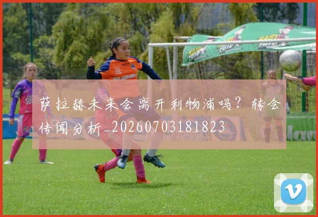 萨拉赫未来会离开利物浦吗？转会传闻分析_20260703181823