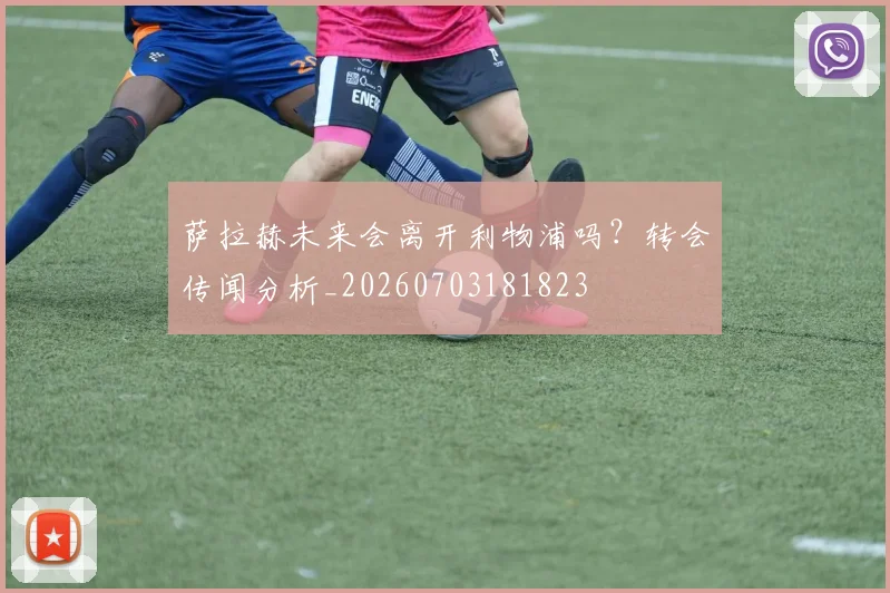 萨拉赫未来会离开利物浦吗？转会传闻分析_20260703181823