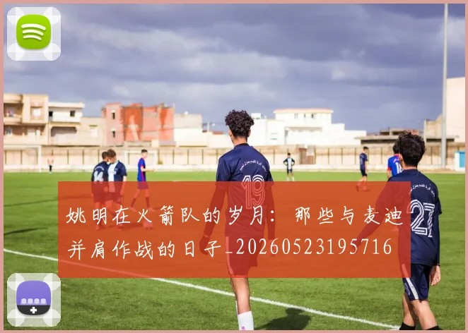 姚明在火箭队的岁月：那些与麦迪并肩作战的日子_20260523195716