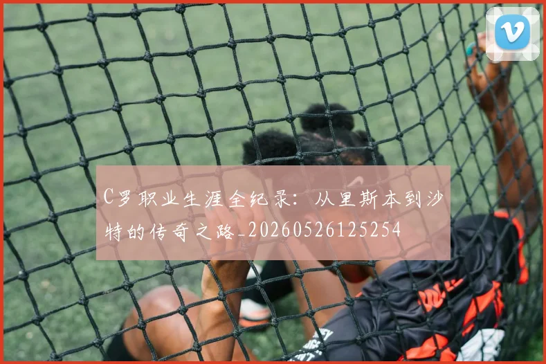 C罗职业生涯全纪录：从里斯本到沙特的传奇之路_20260526125254