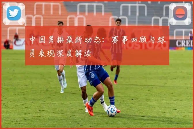 中国男排最新动态：赛事回顾与球员表现深度解读