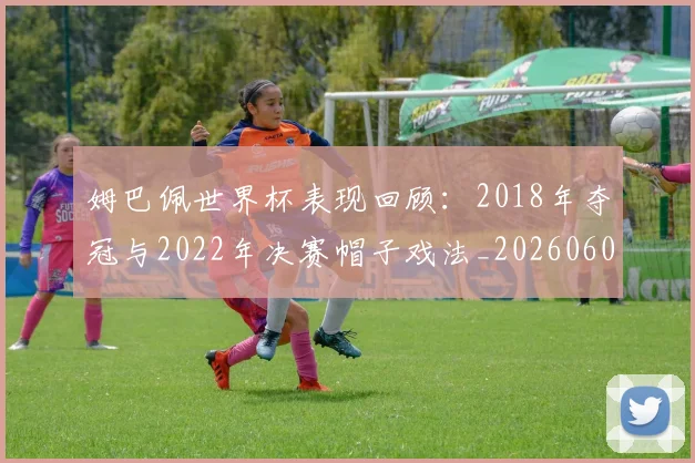 姆巴佩世界杯表现回顾:2018年夺冠与2022年决赛帽子戏法_20260601134111